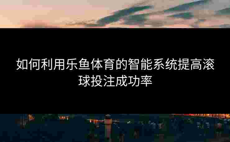 如何利用乐鱼体育的智能系统提高滚球投注成功率