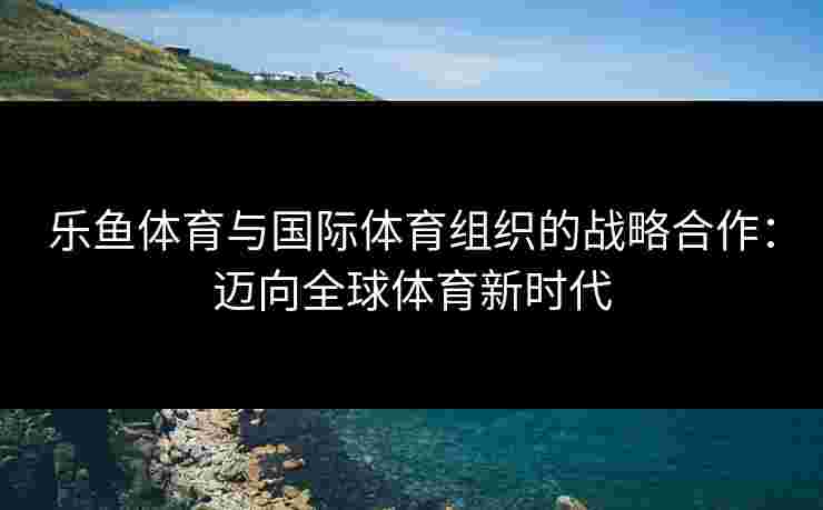 乐鱼体育与国际体育组织的战略合作：迈向全球体育新时代
