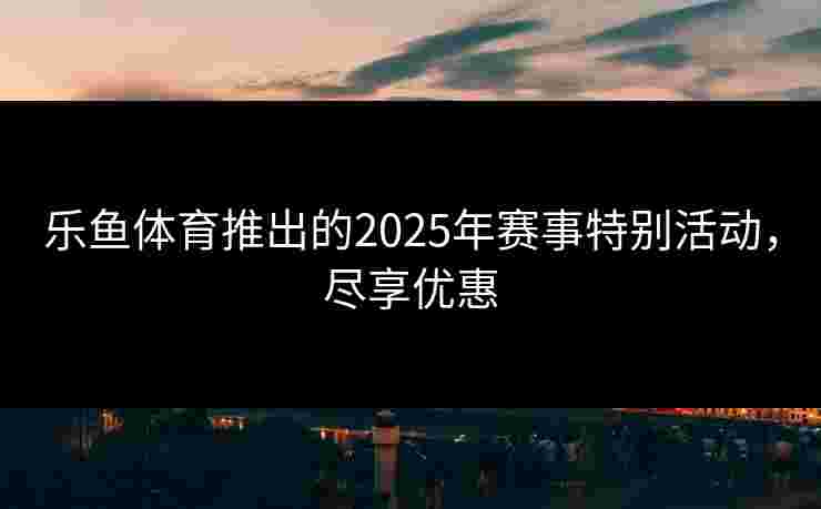 乐鱼体育推出的2025年赛事特别活动，尽享优惠