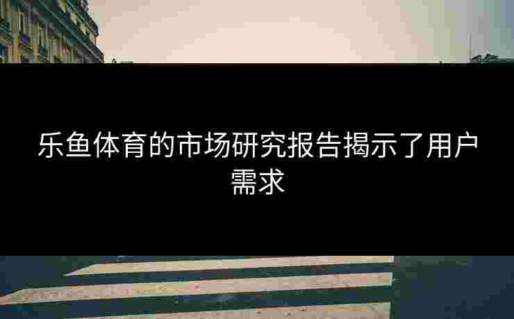 乐鱼体育的市场研究报告揭示了用户需求