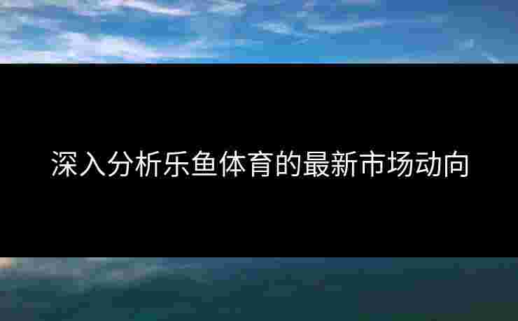 深入分析乐鱼体育的最新市场动向