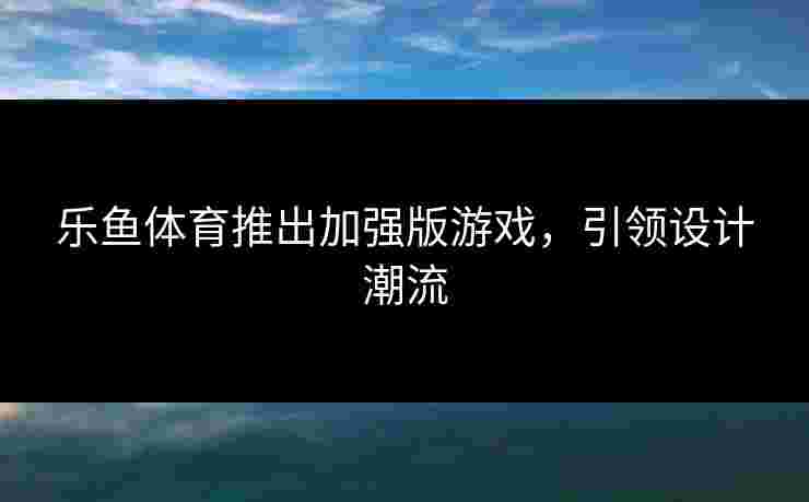 乐鱼体育推出加强版游戏，引领设计潮流