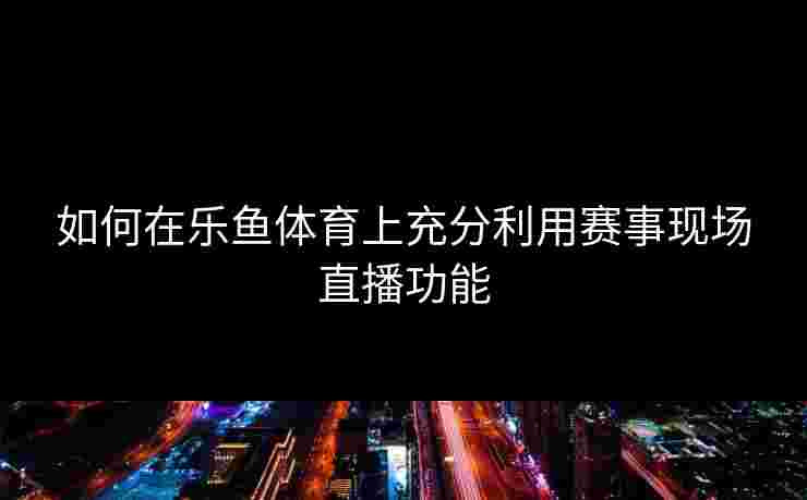 如何在乐鱼体育上充分利用赛事现场直播功能