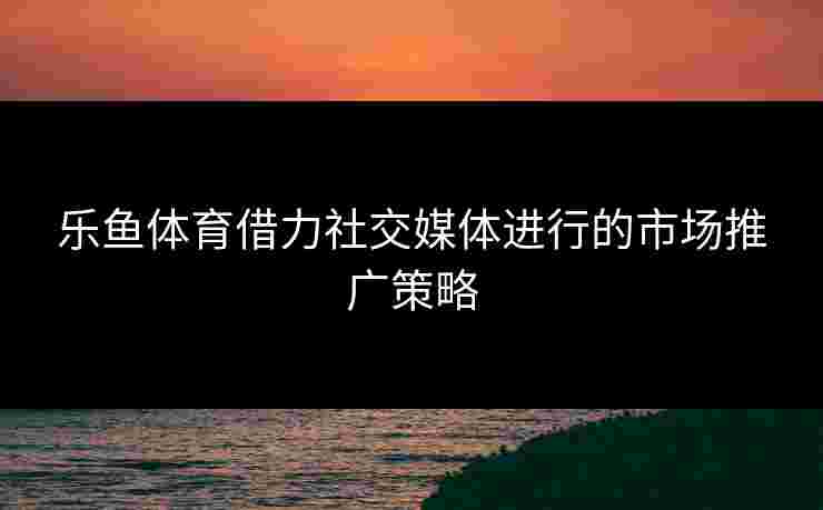 乐鱼体育借力社交媒体进行的市场推广策略 乐鱼体育借力社交媒体进行的市场推广策略