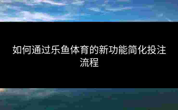 如何通过乐鱼体育的新功能简化投注流程