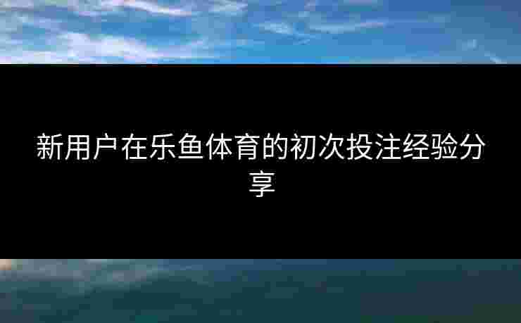 新用户在乐鱼体育的初次投注经验分享 新用户在乐鱼体育的初次投注经验分享