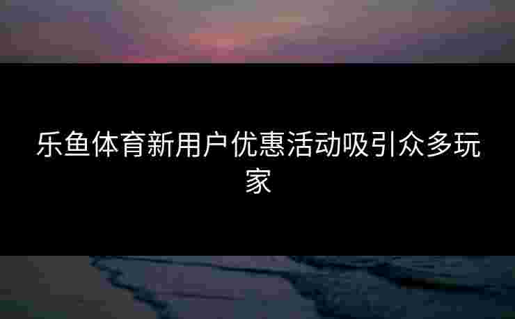 乐鱼体育新用户优惠活动吸引众多玩家