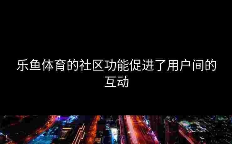 乐鱼体育的社区功能促进了用户间的互动