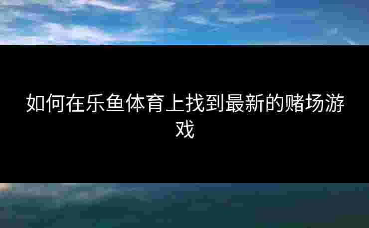 如何在乐鱼体育上找到最新的赌场游戏 如何在乐鱼体育上找到最新的赌场游戏