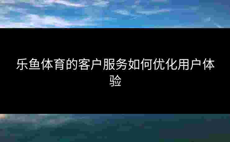 乐鱼体育的客户服务如何优化用户体验