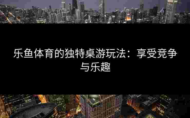 乐鱼体育的独特桌游玩法：享受竞争与乐趣