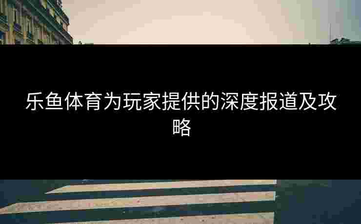 乐鱼体育为玩家提供的深度报道及攻略