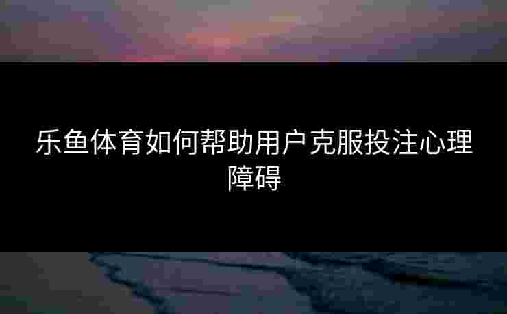 乐鱼体育如何帮助用户克服投注心理障碍
