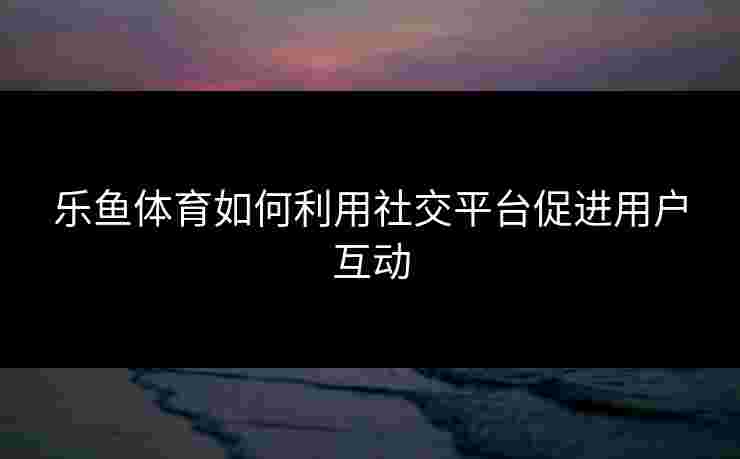 乐鱼体育如何利用社交平台促进用户互动