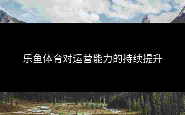 乐鱼体育对运营能力的持续提升